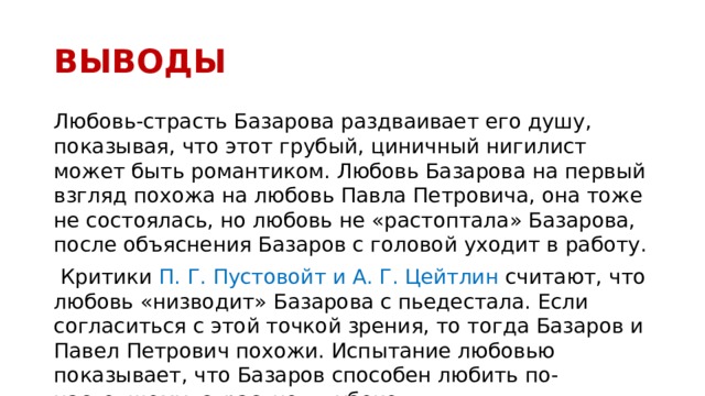 ВЫВОДЫ Любовь-страсть Базарова раздваивает его душу, показывая, что этот грубый, циничный нигилист может быть романтиком. Любовь Базарова на первый взгляд похожа на любовь Павла Петровича, она тоже не состоялась, но любовь не «растоптала» Базарова, после объяснения Базаров с головой уходит в работу.  Критики П. Г. Пустовойт и А. Г. Цейтлин считают, что любовь «низводит» Базарова с пьедестала. Если согласиться с этой точкой зрения, то тогда Базаров и Павел Петрович похожи. Испытание любовью показывает, что Базаров способен любить по-настоящему, страстно, глубоко 
