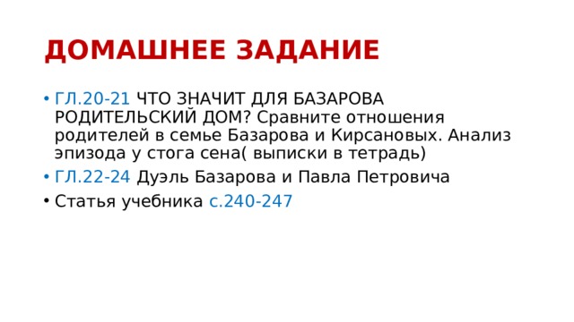 ДОМАШНЕЕ ЗАДАНИЕ ГЛ.20-21 ЧТО ЗНАЧИТ ДЛЯ БАЗАРОВА РОДИТЕЛЬСКИЙ ДОМ? Сравните отношения родителей в семье Базарова и Кирсановых. Анализ эпизода у стога сена( выписки в тетрадь) ГЛ.22-24 Дуэль Базарова и Павла Петровича Статья учебника с.240-247  