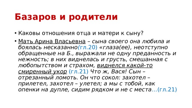 Базаров и родители Каковы отношения отца и матери к сыну? Мать Арина Власьевна – сына своего она любила и боялась несказанно ( гл.20)  «глаза(ее), неотступно обращенные на Б., выражали не одну преданность и нежность; в них виднелась и грусть, смешанная с любопытством и страхом, виднелся какой-то смиренный укор  (гл.21)  Что ж, Вася! Сын – отрезанный ломоть. Он что сокол: захотел – прилетел, захотел – улетел; а мы с тобой, как опенки на дупле, сидим рядком и не с места … (гл.21) 