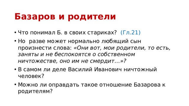 Базаров и родители Что понимал Б. в своих стариках? (Гл.21) Но разве может нормально любящий сын произнести слова: «Они вот, мои родители, то есть, заняты и не беспокоятся о собственном ничтожестве, оно им не смердит…»? В самом ли деле Василий Иванович ничтожный человек? Можно ли оправдать такое отношение Базарова к родителям? 