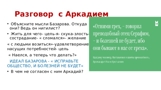  Разговор с Аркадием  Объясните мысли Базарова. Откуда они? Ведь он нигилист?  Жить для чего- цель-я- скука-злость- сострадание- « сломался»- желание « с людьми возиться»-удовлетворение насущих потребностей- цель  « Наелся, а теперь что делать?»  ИДЕАЛ БАЗАРОВА - « ИСПРАВЬТЕ ОБЩЕСТВО, И БОЛЕЗНЕЙ НЕ БУДЕТ»  В чем не согласен с ним Аркадий? 