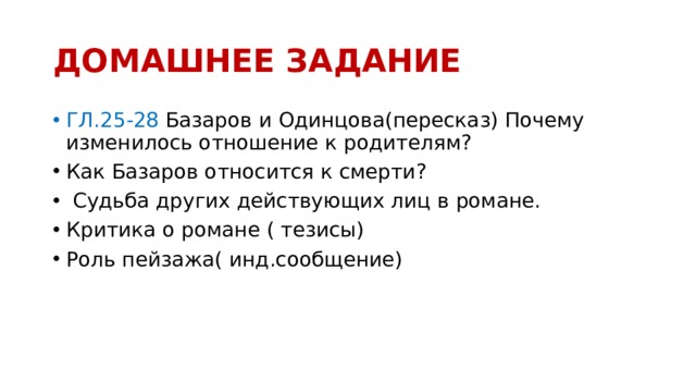 ДОМАШНЕЕ ЗАДАНИЕ ГЛ.25-28 Базаров и Одинцова(пересказ) Почему изменилось отношение к родителям? Как Базаров относится к смерти?  Судьба других действующих лиц в романе. Критика о романе ( тезисы) Роль пейзажа( инд.сообщение) 