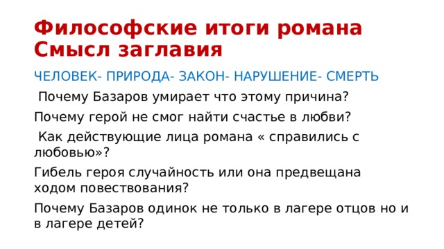 Философские итоги романа Смысл заглавия ЧЕЛОВЕК- ПРИРОДА- ЗАКОН- НАРУШЕНИЕ- СМЕРТЬ  Почему Базаров умирает что этому причина? Почему герой не смог найти счастье в любви?  Как действующие лица романа « справились с любовью»? Гибель героя случайность или она предвещана ходом повествования? Почему Базаров одинок не только в лагере отцов но и в лагере детей? 