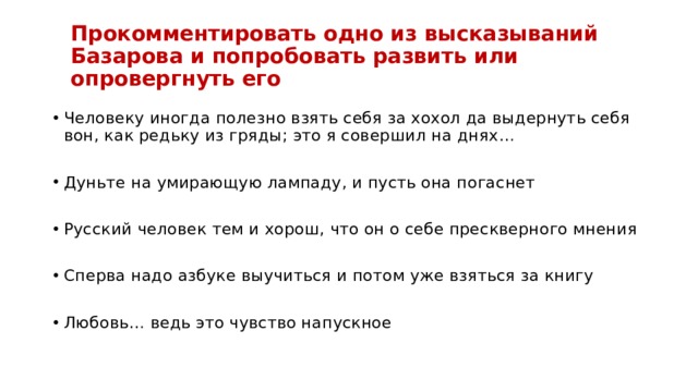 Прокомментировать одно из высказываний  Базарова и попробовать развить или опровергнуть его Человеку иногда полезно взять себя за хохол да выдернуть себя вон, как редьку из гряды; это я совершил на днях… Дуньте на умирающую лампаду, и пусть она погаснет Русский человек тем и хорош, что он о себе прескверного мнения Сперва надо азбуке выучиться и потом уже взяться за книгу Любовь… ведь это чувство напускное 