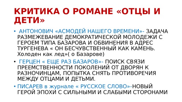 КРИТИКА О РОМАНЕ «ОТЦЫ И ДЕТИ»  АНТОНОВИЧ «АСМОДЕЙ НАШЕГО ВРЕМЕНИ»- ЗАДАЧА РАЗМЕЖЕВАНИЕ ДЕМОКРАТИЧЕСКОЙ МОЛОДЕЖИ С ГЕРОЕМ ТИПА БАЗАРОВА И ОБВИНЕНИЯ В АДРЕС ТУРГЕНЕВА « ОН БЕСЧУВСТВЕННЫЙ КАК КАМЕНЬ. Холоден как лед»( о Базарове)  ГЕРЦЕН « ЕЩЕ РАЗ БАЗАРОВ»- ПОИСК СВЯЗИ ПРЕЕМСТВЕННОСТИ ПОКОЛЕНИЙ ОТ ДВОРЯН К РАЗНОЧИНЦАМ, ПОПЫТКА СНЯТЬ ПРОТИВОРЕЧИЯ МЕЖДУ ОТЦАМИ И ДЕТЬМИ. ПИСАРЕВ в журнале « РУССКОЕ СЛОВО»- НОВЫЙ ГЕРОЙ ЭПОХИ С СИЛЬНЫМИ И СЛАБЫМИ СТОРОНАМИ 