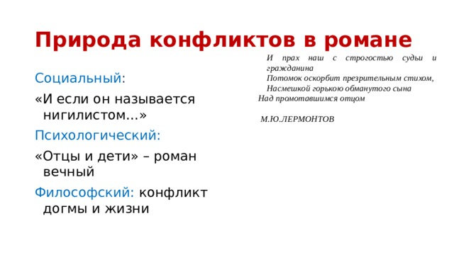Природа конфликтов в романе И прах наш с строгостью судьи и гражданина Потомок оскорбит презрительным стихом, Насмешкой горькою обманутого сына Над промотавшимся отцом   М.Ю.ЛЕРМОНТОВ Социальный : «И если он называется нигилистом…» Психологический: «Отцы и дети» – роман вечный Философский:  конфликт догмы и жизни 