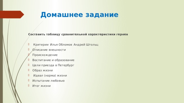 Домашнее задание Составить таблицу сравнительной характеристики героев  Критерии  Илья Обломов  Андрей Штольц Описание внешности   Происхождение   Воспитание и образование   Цели приезда в Петербург   Образ жизни    Идеал (норма) жизни   Испытание любовью   Итог жизни   