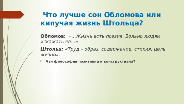  Что лучше сон Обломова или кипучая жизнь Штольца? Обломов:  «…Жизнь есть поэзия. Вольно людям искажать ее...» Штольц: «Труд – образ, содержание, стихия, цель жизни». Чья философия позитивна и конструктивна? 