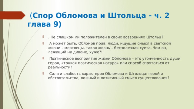  ( Спор Обломова и Штольца - ч. 2 глава 9) . Не слишком ли положителен в своих воззрениях Штольц?  А может быть, Обломов прав: люди, ищущие смысл в светской жизни – мертвецы, такая жизнь – бесполезная суета. Чем он, лежащий на диване, хуже?!  Поэтическое восприятие жизни Обломова – это утонченность души героя, «тонкая поэтическая натура» или способ спрятаться от реальности?  Сила и слабость характеров Обломова и Штольца: герой и обстоятельства, ложный и позитивный смысл существования? 