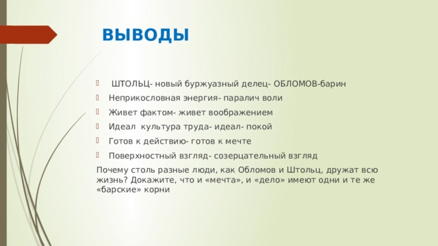  ВЫВОДЫ  ШТОЛЬЦ- новый буржуазный делец- ОБЛОМОВ-барин Неприкословная энергия- паралич воли Живет фактом- живет воображением Идеал культура труда- идеал- покой Готов к действию- готов к мечте Поверхностный взгляд- созерцательный взгляд Почему столь разные люди, как Обломов и Штольц, дружат всю жизнь? Докажите, что и «мечта», и «дело» имеют одни и те же «барские» корни 
