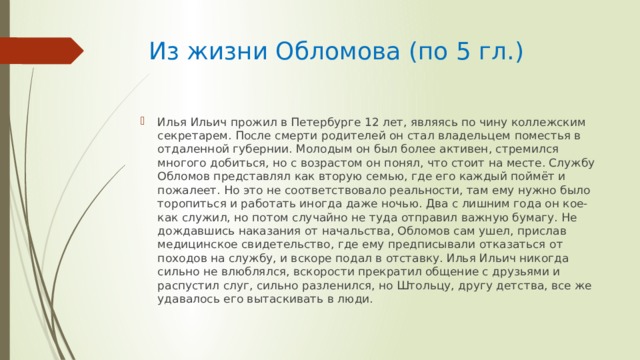  Из жизни Обломова (по 5 гл.) Илья Ильич прожил в Петербурге 12 лет, являясь по чину коллежским секретарем. После смерти родителей он стал владельцем поместья в отдаленной губернии. Молодым он был более активен, стремился многого добиться, но с возрастом он понял, что стоит на месте. Службу Обломов представлял как вторую семью, где его каждый поймёт и пожалеет. Но это не соответствовало реальности, там ему нужно было торопиться и работать иногда даже ночью. Два с лишним года он кое-как служил, но потом случайно не туда отправил важную бумагу. Не дождавшись наказания от начальства, Обломов сам ушел, прислав медицинское свидетельство, где ему предписывали отказаться от походов на службу, и вскоре подал в отставку. Илья Ильич никогда сильно не влюблялся, вскорости прекратил общение с друзьями и распустил слуг, сильно разленился, но Штольцу, другу детства, все же удавалось его вытаскивать в люди. 