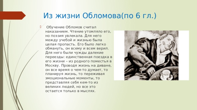 Из жизни Обломова(по 6 гл.)  Обучение Обломов считал наказанием. Чтение утомляло его, но поэзия увлекала. Для него между учебой и жизнью была целая пропасть. Его было легко обмануть, он всему и всем верил. Для него были чужды далекие переезды: единственная поездка в его жизни – из родного поместья в Москву. Проводя жизнь на диване, он все время о чем-то думает, то планируя жизнь, то переживая эмоциональные моменты, то представляя себя кем-то из великих людей, но все это остается только в мыслях. 