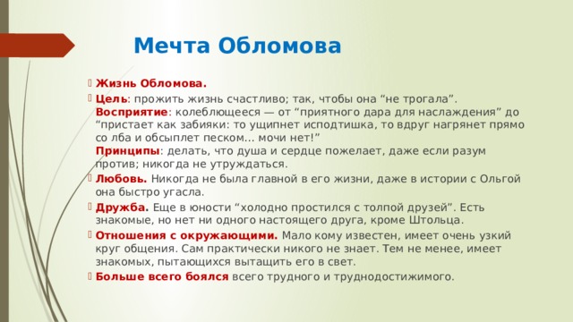  Мечта Обломова Жизнь Обломова. Цель : прожить жизнь счастливо; так, чтобы она “не трогала”.  Восприятие : колеблющееся — от “приятного дара для наслаждения” до “пристает как забияки: то ущипнет исподтишка, то вдруг нагрянет прямо со лба и обсыплет песком… мочи нет!”  Принципы : делать, что душа и сердце пожелает, даже если разум против; никогда не утруждаться. Любовь.  Никогда не была главной в его жизни, даже в истории с Ольгой она быстро угасла. Дружба . Еще в юности “холодно простился с толпой друзей”. Есть знакомые, но нет ни одного настоящего друга, кроме Штольца. Отношения с окружающими.  Мало кому известен, имеет очень узкий круг общения. Сам практически никого не знает. Тем не менее, имеет знакомых, пытающихся вытащить его в свет. Больше всего боялся  всего трудного и труднодостижимого. 