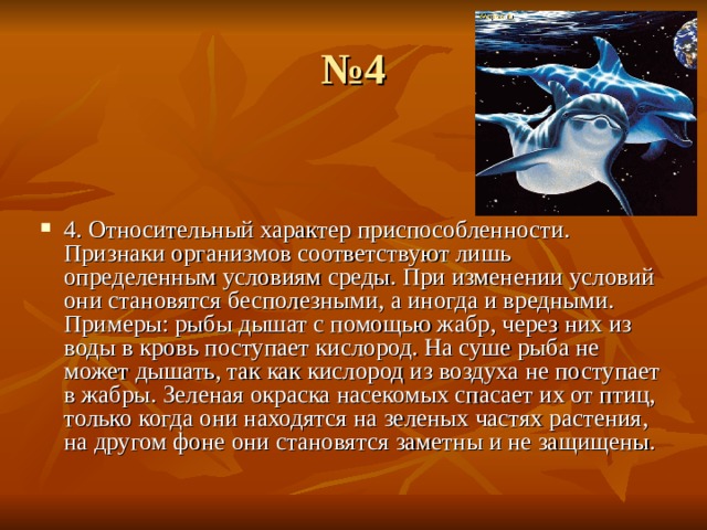 № 4 4. Относительный характер приспособленности. Признаки организмов соответствуют лишь определенным условиям среды. При изменении условий они становятся бесполезными, а иногда и вредными. Примеры: рыбы дышат с помощью жабр, через них из воды в кровь поступает кислород. На суше рыба не может дышать, так как кислород из воздуха не поступает в жабры. Зеленая окраска насекомых спасает их от птиц, только когда они находятся на зеленых частях растения, на другом фоне они становятся заметны и не защищены.  