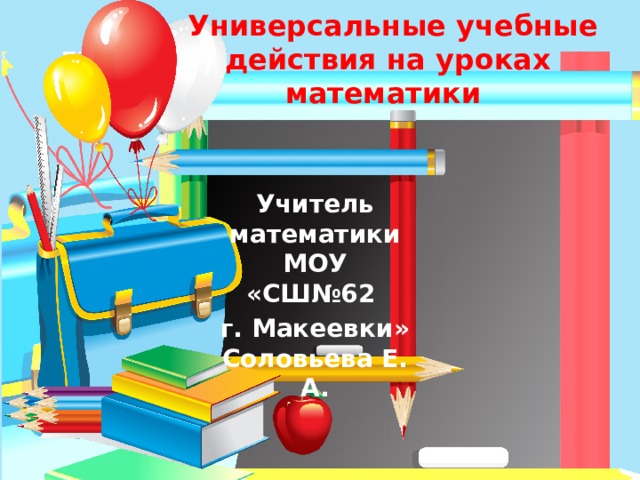  Универсальные учебные действия на уроках математики Учитель математики МОУ «СШ№62 г. Макеевки» Соловьева Е. А.  