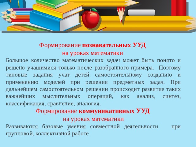 Формирование  познавательных УУД   на уроках математики Большое количество математических задач может быть понято и решено учащимися только после разобранного примера. Поэтому типовые задания учат детей самостоятельному созданию и применению моделей при решении предметных задач. При дальнейшем самостоятельном решении происходит развитие таких важнейших мыслительных операций, как анализ, синтез, классификация, сравнение, аналогия. Формирование  коммуникативных УУД на уроках математики Развиваются базовые умения совместной деятельности при групповой, коллективной работе 
