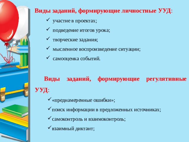 Виды заданий, формирующие личностные УУД :     участие в проектах;  подведение итогов урока;   творческие задания;  мысленное воспроизведение ситуации;  самооценка событий.   Виды заданий, формирующие регулятивные УУД :     «преднамеренные ошибки»;    поиск информации в предложенных источниках;   самоконтроль и взаимоконтроль;   взаимный диктант;   