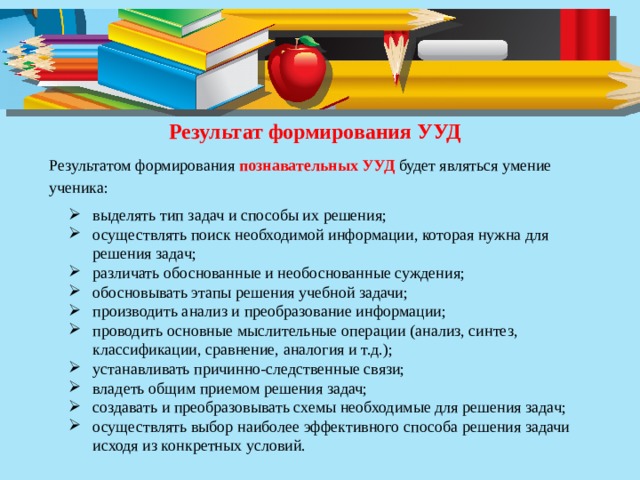 Результат формирования УУД Результатом формирования познавательных УУД будет являться умение ученика: выделять тип задач и способы их решения; осуществлять поиск необходимой информации, которая нужна для решения задач; различать обоснованные и необоснованные суждения; обосновывать этапы решения учебной задачи; производить анализ и преобразование информации; проводить основные мыслительные операции (анализ, синтез, классификации, сравнение, аналогия и т.д.); устанавливать причинно-следственные связи; владеть общим приемом решения задач; создавать и преобразовывать схемы необходимые для решения задач; осуществлять выбор наиболее эффективного способа решения задачи исходя из конкретных условий. 