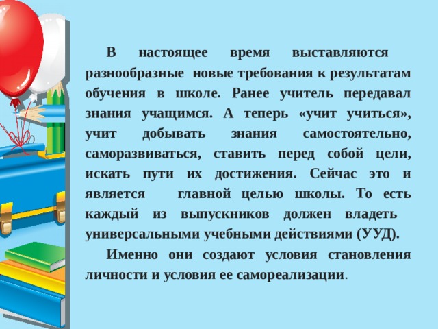 В настоящее время выставляются разнообразные новые требования к результатам обучения в школе. Ранее учитель передавал знания учащимся. А теперь «учит учиться», учит добывать знания самостоятельно, саморазвиваться, ставить перед собой цели, искать пути их достижения. Сейчас это и является главной целью школы. То есть каждый из выпускников должен владеть универсальными учебными действиями (УУД). Именно они создают условия становления личности и условия ее самореализации . 