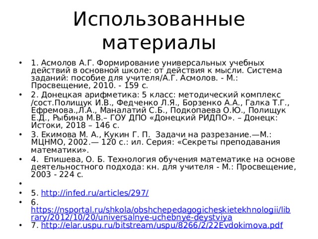 Использованные материалы 1. Асмолов А.Г. Формирование универсальных учебных действий в основной школе: от действия к мысли. Система заданий: пособие для учителя/А.Г. Асмолов. - М.: Просвещение, 2010. - 159 с. 2. Донецкая арифметика: 5 класс: методический комплекс /сост.Полищук И.В., Федченко Л.Я., Борзенко А.А., Галка Т.Г., Ефремова.,Л.А., Маналатий С.Б., Подкопаева О.Ю., Полищук Е.Д., Рыбина М.В.– ГОУ ДПО «Донецкий РИДПО». – Донецк: Истоки, 2018 – 146 с. 3. Екимова М. А., Кукин Г. П. Задачи на разрезание.—М.: МЦНМО, 2002.— 120 с.: ил. Серия: «Секреты преподавания математики». 4. Епишева, О. Б. Технология обучения математике на основе деятельностного подхода: кн. для учителя - М.: Просвещение, 2003 - 224 с. 5. http://infed.ru/articles/297/ 6. https://nsportal.ru/shkola/obshchepedagogicheskietekhnologii/library/2012/10/20/universalnye-uchebnye-deystviya 7. http://elar.uspu.ru/bitstream/uspu/8266/2/22Evdokimova.pdf 