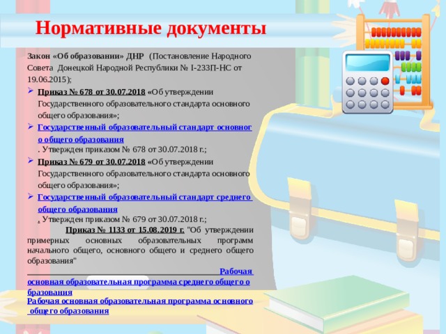 Нормативные документы Закон «Об образовании» ДНР   (Постановление Народного Совета Донецкой Народной Республики № I-233П-НС от 19.06.2015) ; Приказ № 678 от 30.07.2018  « Об утверждении Государственного образовательного стандарта основного общего образования»; Государственный образовательный стандарт основного общего образования . Утвержден приказом № 678 от 30.07.2018 г.; Приказ № 679 от 30.07.2018  « Об утверждении Государственного образовательного стандарта основного общего образования»; Государственный образовательный стандарт среднего общего образования .  Утвержден приказом № 679 от 30.07.2018 г.;  Приказ № 1133 от 15.08.2019 г.   
