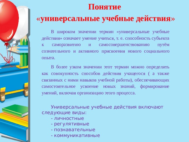 Понятие « универсальные учебные действия » В широком значении термин «универсальные учебные действия» означает умение учиться, т. е. способность субъекта к саморазвитию и самосовершенствованию путём сознательного и активного присвоения нового социального опыта. В более узком значении этот термин можно определить как совокупность способов действия учащегося ( а также связанных с ними навыков учебной работы), обеспечивающих самостоятельное усвоение новых знаний, формирование умений, включая организацию этого процесса. Универсальные учебные действия включают следующие виды: - личностные - регулятивные - познавательные - коммуникативные 
