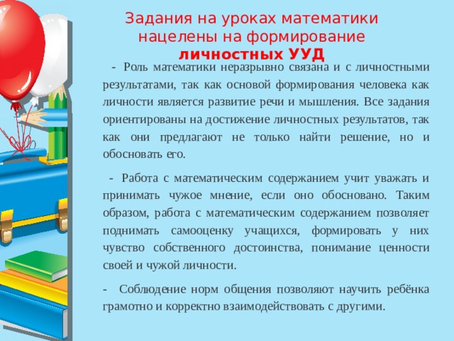 Задания на уроках математики нацелены на формирование личностных УУД     -  Роль математики неразрывно связана и с личностными результатами, так как основой формирования человека как личности является развитие речи и мышления. Все задания ориентированы на достижение личностных результатов, так как они предлагают не только найти решение, но и обосновать его.    -  Работа с математическим содержанием учит уважать и принимать чужое мнение, если оно обосновано. Таким образом, работа с математическим содержанием позволяет поднимать самооценку учащихся, формировать у них чувство собственного достоинства, понимание ценности своей и чужой личности. -   Соблюдение норм общения позволяют научить ребёнка грамотно и корректно взаимодействовать с другими. 