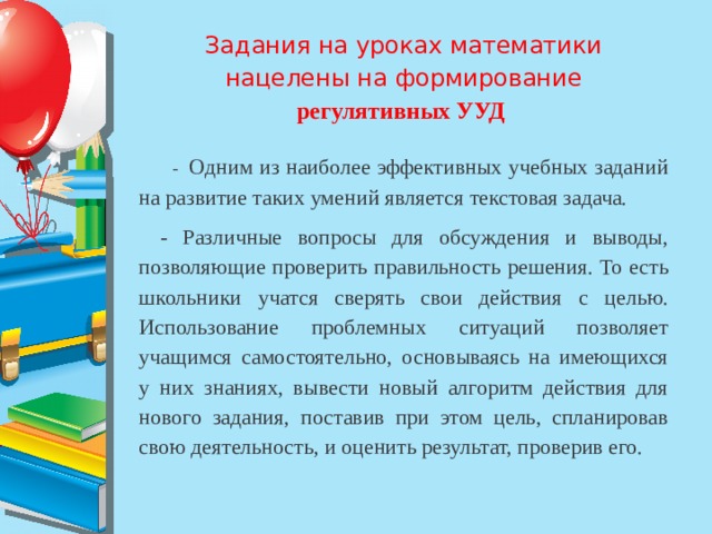 Задания на уроках математики нацелены на формирование регулятивных УУД    - Одним из наиболее эффективных учебных заданий на развитие таких умений является текстовая задача.   - Различные вопросы для обсуждения и выводы, позволяющие проверить правильность решения. То есть школьники учатся сверять свои действия с целью. Использование проблемных ситуаций позволяет учащимся самостоятельно, основываясь на имеющихся у них знаниях, вывести новый алгоритм действия для нового задания, поставив при этом цель, спланировав свою деятельность, и оценить результат, проверив его. 