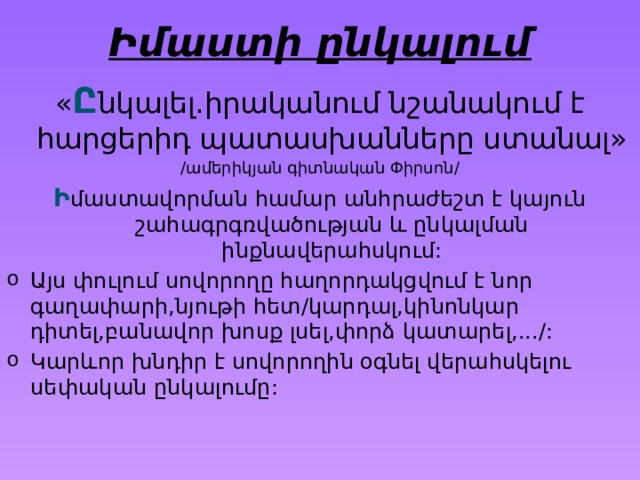 Իմաստի ընկալում « Ը նկալել.իրականում նշանակում է հարցերիդ պատասխանները ստանալ» /ամերիկյան գիտնական Փիրսոն/ Ի մաստավորման համար անհրաժեշտ է կայուն շահագրգռվածության և ընկալման ինքնավերահսկում: Այս փուլում սովորողը հաղորդակցվում է նոր գաղափարի,նյութի հետ/կարդալ,կինոնկար դիտել,բանավոր խոսք լսել,փորձ կատարել,.../: Կարևոր խնդիր է սովորողին օգնել վերահսկելու սեփական ընկալումը: 
