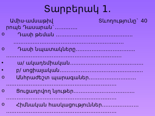 Տարբերակ 1.  Ամիս-ամսաթիվ Տևողությունը` 40 րոպե Դասարան`………….  Դասի թեման …………………………………….. ………………………………………………………  Դասի նպատակները……………………………. …………………………………………………………  ա/ ակադեմիական……………………………………  բ/ սոցիալական………………………………….........  Անհրաժեշտ պարագաներ……………………… ………………………………………………………  Ցուցադրվող նյութեր…………………………….. ………………………………………………………  Հիմնական հասկացություններ………………… ……………………………………………………… 