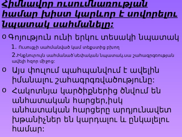 Հիմնավոր ուսումնառության համար խիստ կարևոր է սովորելու նպատակ սահմանելը: Գոյություն ունի երկու տեսակի նպատակ  1. Ուսուցչի սահմանված կամ տեքստից բխող  2. Ինքնուրույն սահմանած՝սեփական նպատակ.սա շահագրգռության ավելի հզոր միջոց: Այս փուլում պահպանվում է ավելին իմանալու շահագրգռվածությունը: Հակոտնյա կարծիքներից ծնվում են անհատական հարցեր,իսկ անհատական հարցերը արդյունավետ խթանիչներ են կարդալու և ընկալելու համար: 