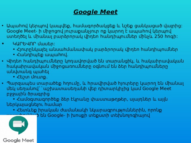  Google Meet   Ապահով կերպով կապվեք, համագործակցեք և նշեք ցանկացած վայրից: Google Meet- ի միջոցով յուրաքանչյուր ոք կարող է ապահով կերպով ստեղծել և միանալ բարձրորակ վիդեո հանդիպումներ մինչև 250 հոգի:       ԿԱՐԵՎՈՐ մասեր:      • Հյուրընկալել անսահմանափակ բարձրորակ վիդեո հանդիպումներ      • Հանդիպեք ապահով. Վիդեո հանդիպումները կոդավորված են տարանցիկ, և հակաիրավական հակաիրավական միջոցառումները օգնում են ձեր հանդիպումները անվտանգ պահել      • Հեշտ մուտք. Պարզապես տարածեք հղումը, և հրավիրված հյուրերը կարող են միանալ մեկ սեղանով``աշխատասեղանի վեբ դիտարկիչից կամ Google Meet բջջային ծրագրից      • Համօգտագործեք ձեր էկրանը փաստաթղթեր, սլայդներ և այլն ներկայացնելու համար      • Հետևեք իրական ժամանակի նկարագրություններին, որոնք ապահովված են Google- ի խոսքի տեքստի տեխնոլոգիայով 