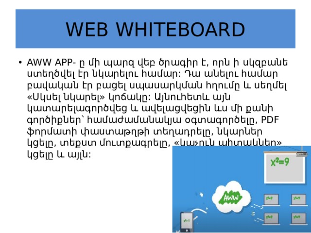 WEB WHITEBOARD AWW APP- ը մի պարզ վեբ ծրագիր է, որն ի սկզբանե ստեղծվել էր նկարելու համար: Դա անելու համար բավական էր բացել սպասարկման հղումը և սեղմել «Սկսել նկարել» կոճակը: Այնուհետև այն կատարելագործվեց և ավելացվեցին ևս մի քանի գործիքներ՝ համաժամանակյա օգտագործելը, PDF ֆորմատի փաստաթղթի տեղադրելը, նկարներ կցելը, տեքստ մուտքագրելը, «կպչուն պիտակներ» կցելը և այլն: 