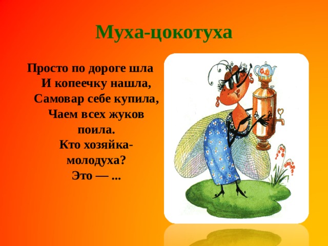 Муха-цокотуха Просто по дороге шла  И копеечку нашла,  Самовар себе купила,  Чаем всех жуков поила.  Кто хозяйка-молодуха?  Это — ...   