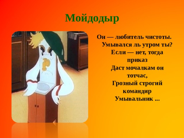 Мойдодыр Он — любитель чистоты.  Умывался ль утром ты?  Если — нет, тогда приказ  Даст мочалкам он тотчас,  Грозный строгий командир  Умывальник ...    
