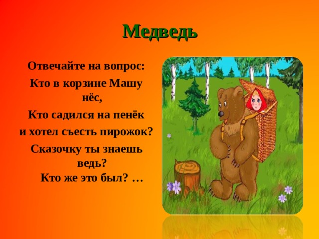 Медведь Отвечайте на вопрос: Кто в корзине Машу нёс, Кто садился на пенёк и хотел съесть пирожок? Сказочку ты знаешь ведь?  Кто же это был? …    