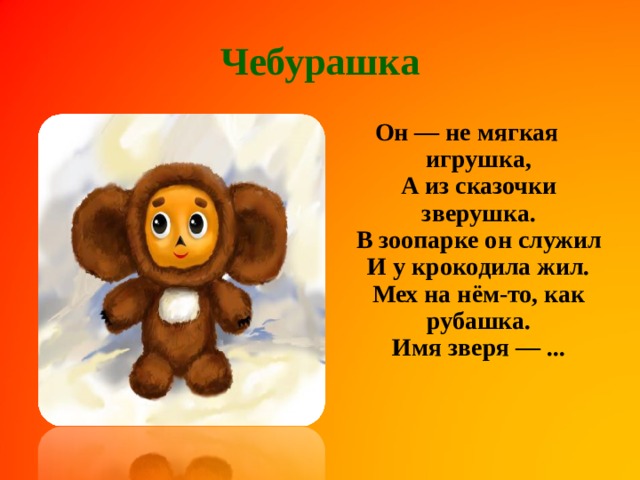 Чебурашка Он — не мягкая игрушка,  А из сказочки зверушка.  В зоопарке он служил  И у крокодила жил.  Мех на нём-то, как рубашка.  Имя зверя — ...    