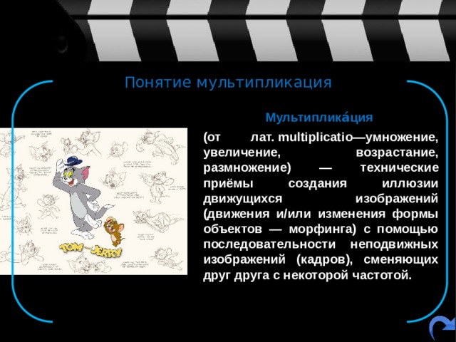 Понятие мультипликация  Мультиплика́ция    (от лат. multiplicatio—умножение, увеличение, возрастание, размножение) — технические приёмы создания иллюзии движущихся изображений (движения и/или изменения формы объектов — морфинга) с помощью последовательности неподвижных изображений (кадров), сменяющих друг друга с некоторой частотой.   
