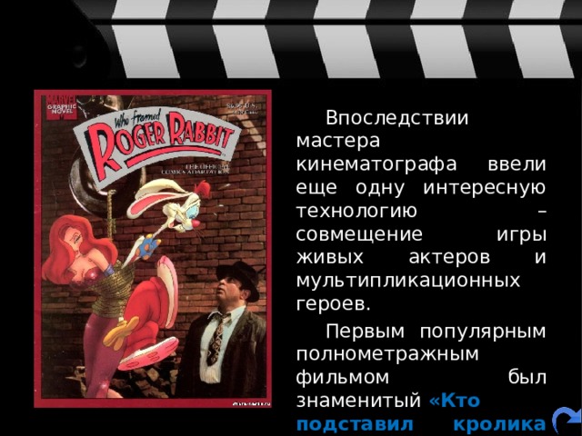   Впоследствии мастера кинематографа ввели еще одну интересную технологию – совмещение игры живых актеров и мультипликационных героев.   Первым популярным полнометражным фильмом был знаменитый  «Кто подставил кролика Роджера» в 1988 году. 