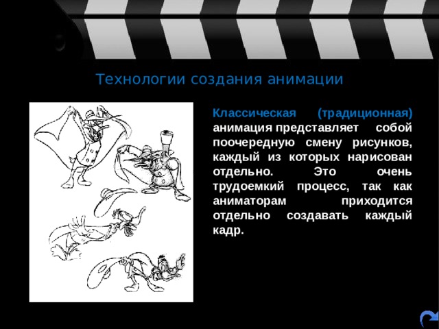 Технологии создания анимации  Классическая (традиционная) анимация представляет собой поочередную смену рисунков, каждый из которых нарисован отдельно. Это очень трудоемкий процесс, так как аниматорам приходится отдельно создавать каждый кадр. 