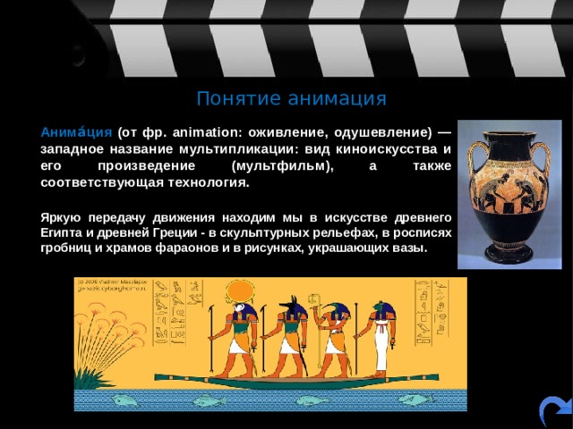 Понятие анимация  Анима́ция (от фр. animation: оживление, одушевление) — западное название мультипликации: вид киноискусства и его произведение (мультфильм), а также соответствующая технология.   Яркую передачу движения находим мы в искусстве древнего Египта и древней Греции - в скульптурных рельефах, в росписях гробниц и храмов фараонов и в рисунках, украшающих вазы. 