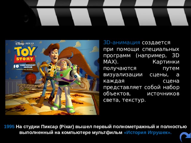  3D-анимация  создается при помощи специальных программ (например, 3D MAX). Картинки получаются путем визуализации сцены, а каждая сцена представляет собой набор объектов, источников света, текстур. 1995 На студии Пиксар (Pixar) вышел первый полнометражный и полностью выполненный на компьютере мультфильм  «История Игрушек». 