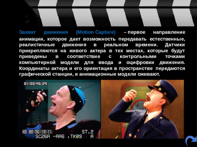  Захват движения (Motion Capture) – первое направление анимации, которое дает возможность передавать естественные, реалистичные движения в реальном времени. Датчики прикрепляются на живого актера в тех местах, которые будут приведены в соответствие с контрольными точками компьютерной модели для ввода и оцифровки движения. Координаты актера и его ориентация в пространстве  передаются графической станции, и анимационные модели оживают.  