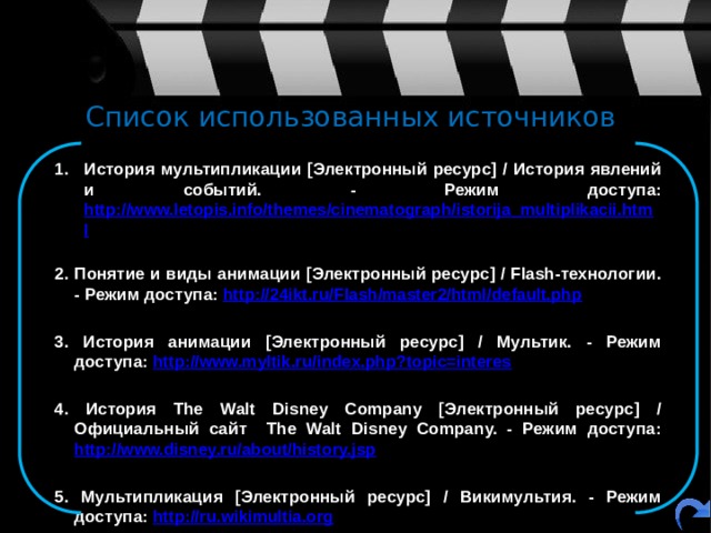 Список использованных источников История мультипликации [Электронный ресурс] / История явлений и событий. - Режим доступа: http://www.letopis.info/themes/cinematograph/istorija_multiplikacii.html  2. Понятие и виды анимации [Электронный ресурс] / Flash-технологии. - Режим доступа: http://24ikt.ru/Flash/master2/html/default.php  3. История анимации [Электронный ресурс] / Мультик. - Режим доступа: http://www.myltik.ru/index.php?topic=interes  4. История The Walt Disney Company [Электронный ресурс] / Официальный сайт The Walt Disney Company. - Режим доступа: http://www.disney.ru/about/history.jsp  5. Мультипликация [Электронный ресурс] / Викимультия. - Режим доступа: http://ru.wikimultia.org 