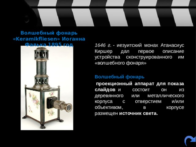Волшебный фонарь «Keramikfliesen» Иоганна Фалька 1895 год  1646 г.  - иезуитский монах Атанасиус Киршер дал первое описание устройства сконструированного им «волшебного фонаря»  Волшебный фонарь    проекционный аппарат для показа слайдов   и состоит он  из деревянного или металлического корпуса с отверстием и/или объективом, в корпусе размещен  источник света.  
