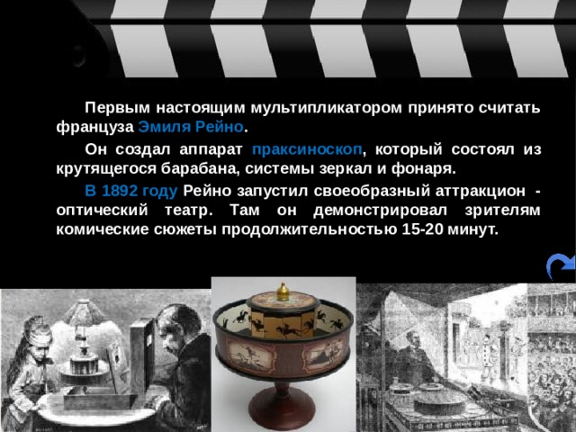   Первым настоящим мультипликатором принято считать француза Эмиля Рейно .   Он создал аппарат праксиноскоп , который состоял из крутящегося барабана, системы зеркал и фонаря.   В 1892 году Рейно запустил своеобразный аттракцион  - оптический театр. Там он демонстрировал зрителям комические сюжеты продолжительностью 15-20 минут.  