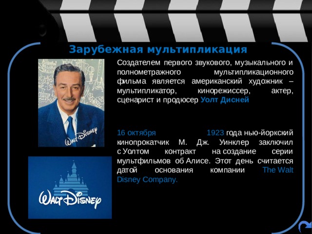 Зарубежная мультипликация  Создателем первого звукового, музыкального и полнометражного мультипликационного фильма является американский художник – мультипликатор, кинорежиссер, актер, сценарист и продюсер Уолт Дисней  16 октября 1923  года нью-йоркский кинопрокатчик М. Дж. Уинклер заключил с Уолтом контракт на создание серии мультфильмов об Алисе. Этот день считается датой основания компании The Walt Disney Company.   