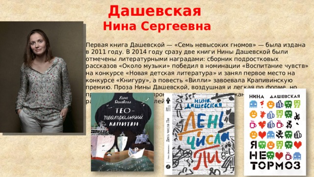 Дашевская Нина Сергеевна Первая книга Дашевской — «Семь невысоких гномов» — была издана в 2011 году. В 2014 году сразу две книги Нины Дашевской были отмечены литературными наградами: сборник подростковых рассказов «Около музыки» победил в номинации «Воспитание чувств» на конкурсе «Новая детская литература» и занял первое место на конкурсе «Книгуру», а повесть «Вилли» завоевала Крапивинскую премию. Проза Нины Дашевской, воздушная и легкая по форме, но при этом глубокая и проницательная по содержанию, формально рассчитана на читателей 12−17 лет 