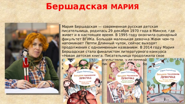 Бершадская МАРИЯ Мария Бершадская — современная русская детская писательница, родилась 29 декабря 1970 года в Минске, где живет и в настоящее время. В 1995 году окончила сценарный факультет ВГИКа. Большая маленькая девочка Женя чем-то напоминает Пеппи Длинный чулок, сейчас выходят продолжения с одноименным названием. В 2014 году Мария Бершадская стала финалистом литературного конкурса «Новая детская книга. Писательница продолжила свое сотрудничество с издательством, у ее первой книги. На сегодняшний день написано 12 историй о «большой маленькой девочке».   