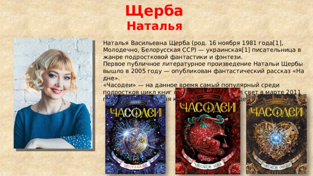 Щерба  Наталья  Наталья Васильевна Щерба (род. 16 ноября 1981 года[1], Молодечно, Белорусская ССР) — украинская[1] писательница в жанре подростковой фантастики и фэнтези. Первое публичное литературное произведение Натальи Щербы вышло в 2005 году — опубликован фантастический рассказ «На дне». «Часодеи» — на данное время самый популярный среди подростков цикл книг писательницы увидел свет в марте 2011 года — вышла первая книга серии — «Часодеи». Часовой ключ». 